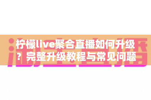 柠檬live聚合直播如何升级？完整升级教程与常见问题详解