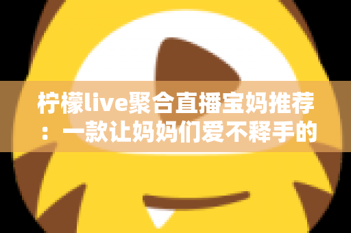 柠檬live聚合直播宝妈推荐：一款让妈妈们爱不释手的聚合直播平台