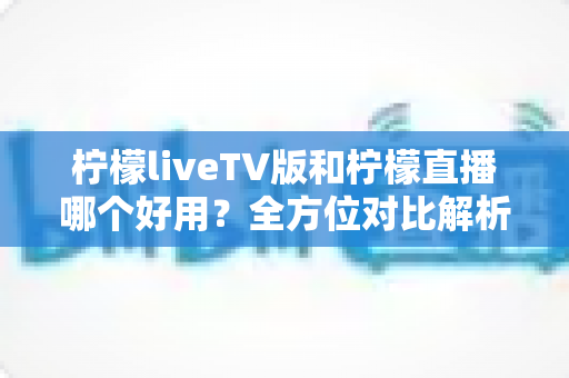 柠檬liveTV版和柠檬直播哪个好用？全方位对比解析，帮你找到最适合自己的观影选择