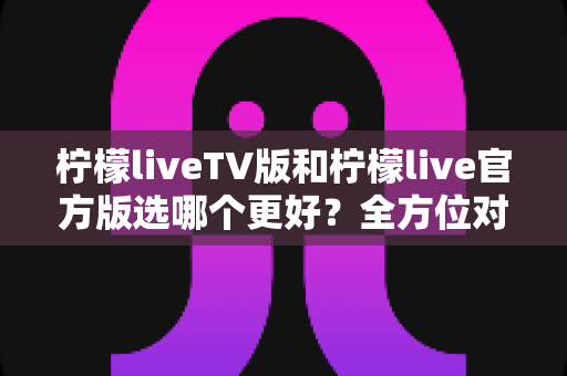 柠檬liveTV版和柠檬live官方版选哪个更好？全方位对比分析与选购指南