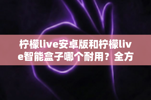柠檬live安卓版和柠檬live智能盒子哪个耐用？全方位对比分析与选购指南