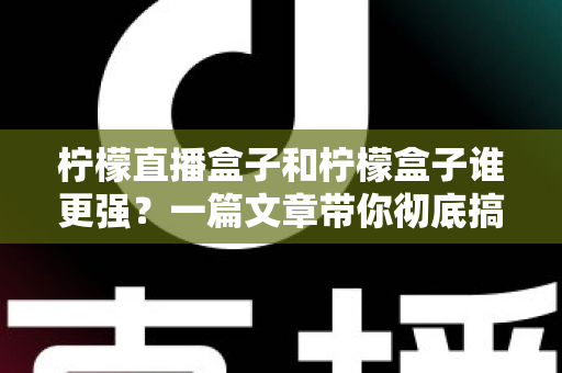 柠檬直播盒子和柠檬盒子谁更强？一篇文章带你彻底搞懂两款电视盒子的区别与选购指南