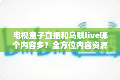 电视盒子直播和乌贼live哪个内容多?全方位内容资源深度对比评测指南 电视盒子直播和乌贼live哪个内容多?全方位内容资源深度对比评测指南