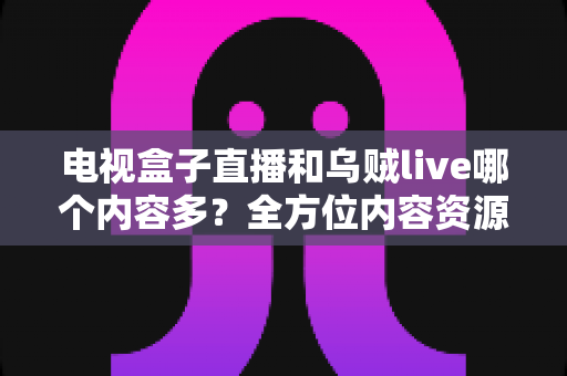 电视盒子直播和乌贼live哪个内容多?全方位内容资源深度对比评测指南 电视盒子直播和乌贼live哪个内容多?全方位内容资源深度对比评测指南