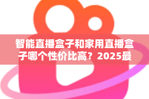 智能直播盒子和家用直播盒子哪个性价比高？2025最新选购对比指南与避坑攻略