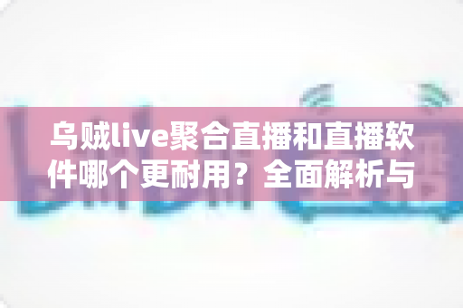 乌贼live聚合直播和直播软件哪个更耐用？全面解析与实用选择指南