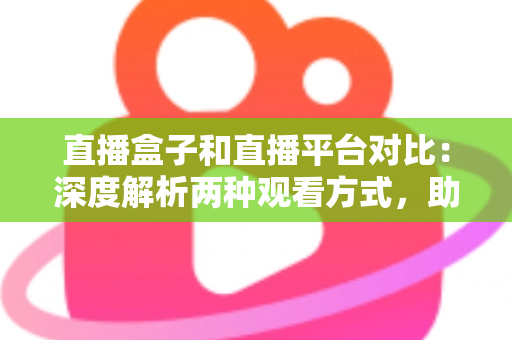 直播盒子和直播平台对比：深度解析两种观看方式，助你找到最适合的追剧神器