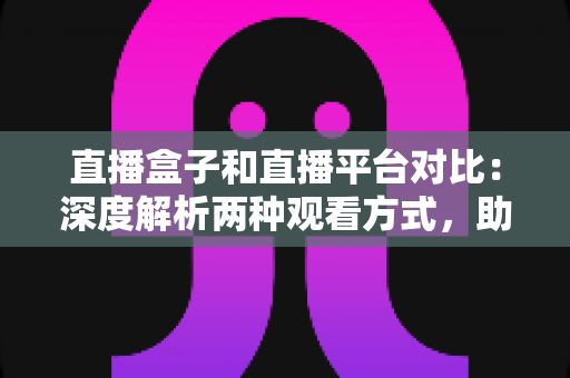 直播盒子和直播平台对比：深度解析两种观看方式，助你找到最适合的追剧神器