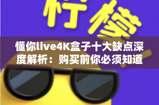 懂你live4K盒子十大缺点深度解析：购买前你必须知道的真实使用体验