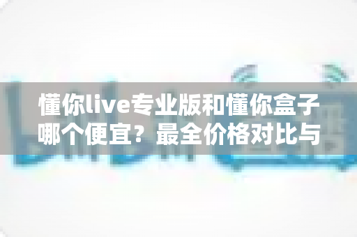 懂你live专业版和懂你盒子哪个便宜？最全价格对比与高性价比选购指南