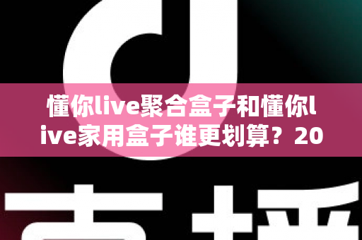 懂你live聚合盒子和懂你live家用盒子谁更划算？2025最新选购指南与深度对比分析