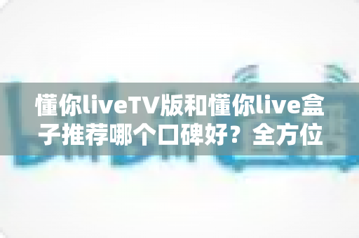 懂你liveTV版和懂你live盒子推荐哪个口碑好？全方位深度对比帮你选对不踩坑