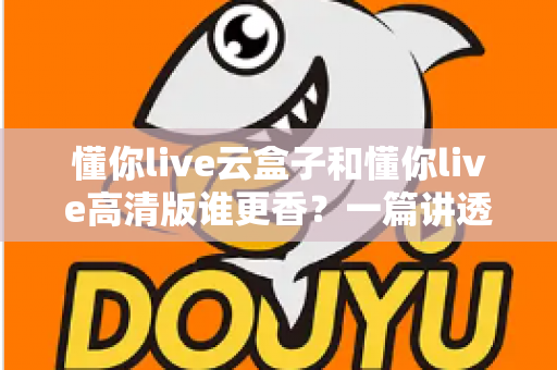 懂你live云盒子和懂你live高清版谁更香？一篇讲透核心差异与选购思路的深度对比评测