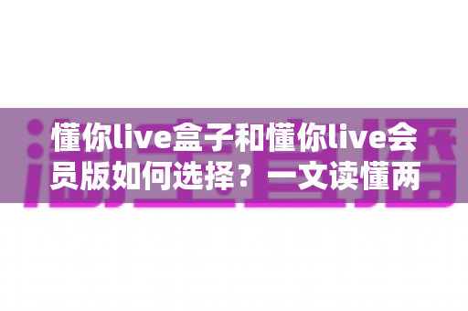懂你live盒子和懂你live会员版如何选择?一文读懂两者区别与最划算的选购方案 懂你live盒子和懂你live会员版如何选择?一文读懂两者区别与最划算的选购方案