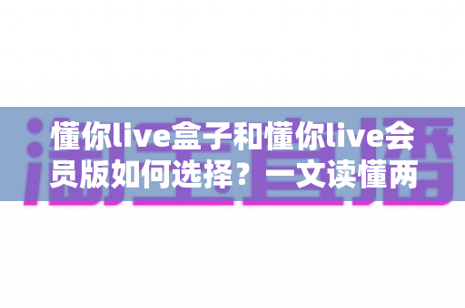 懂你live盒子和懂你live会员版如何选择?一文读懂两者区别与最划算的选购方案 懂你live盒子和懂你live会员版如何选择?一文读懂两者区别与最划算的选购方案