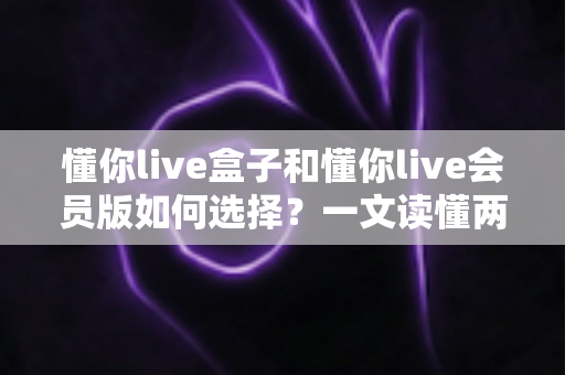 懂你live盒子和懂你live会员版如何选择？一文读懂两者区别与最划算的选购方案
