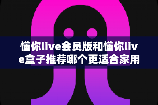 懂你live会员版和懂你live盒子推荐哪个更适合家用？一文看懂选购攻略，轻松打造高清家庭影院