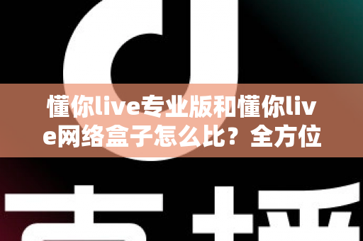 懂你live专业版和懂你live网络盒子怎么比？全方位深度对比解析帮你选对不选贵