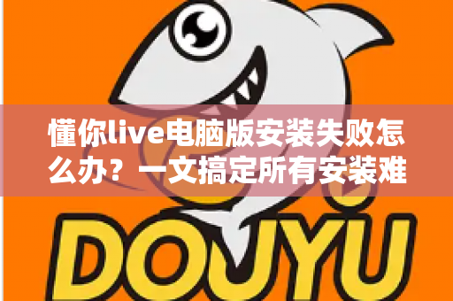 懂你live电脑版安装失败怎么办?一文搞定所有安装难题的实用指南 懂你live电脑版安装失败怎么办?一文搞定所有安装难题的实用指南