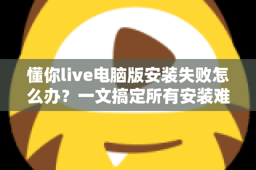 懂你live电脑版安装失败怎么办？一文搞定所有安装难题的实用指南