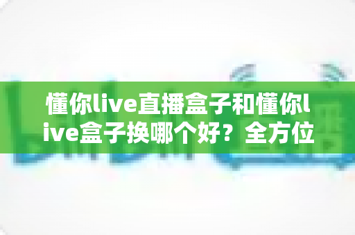 懂你live直播盒子和懂你live盒子换哪个好？全方位选购对比与避坑指南，帮你一次选对不踩雷