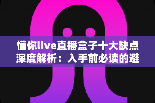 懂你live直播盒子十大缺点深度解析：入手前必读的避坑指南