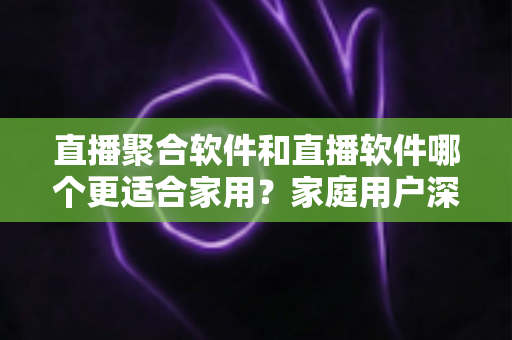 直播聚合软件和直播软件哪个更适合家用?家庭用户深度对比与选购全指南 直播聚合软件和直播软件哪个更适合家用?家庭用户深度对比与选购全指南