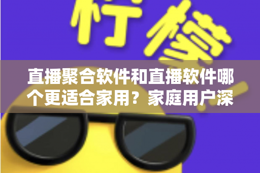 直播聚合软件和直播软件哪个更适合家用？家庭用户深度对比与选购全指南