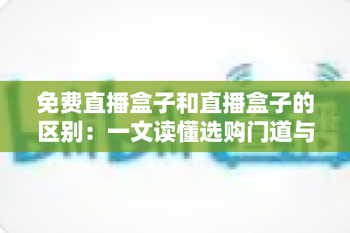 免费直播盒子和直播盒子的区别:一文读懂选购门道与避坑指南 免费直播盒子和直播盒子的区别:一文读懂选购门道与避坑指南