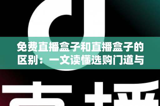 免费直播盒子和直播盒子的区别：一文读懂选购门道与避坑指南