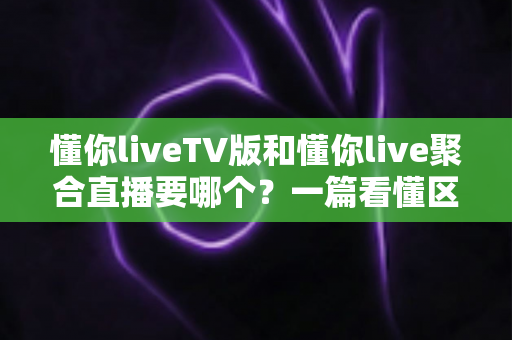 懂你liveTV版和懂你live聚合直播要哪个？一篇看懂区别与选择的最全指南