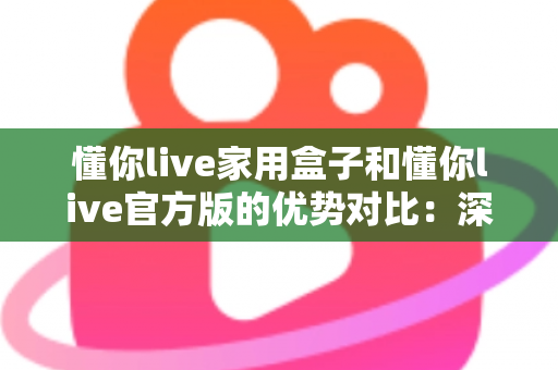 懂你live家用盒子和懂你live官方版的优势对比：深度解析帮你选对最佳观看方案