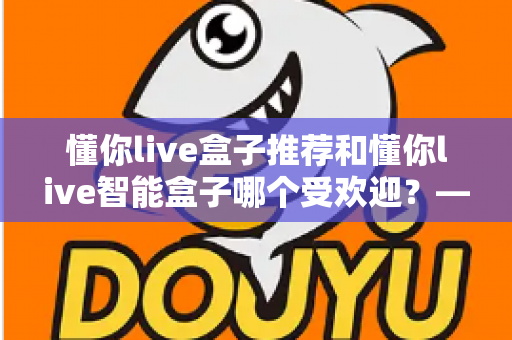 懂你live盒子推荐和懂你live智能盒子哪个受欢迎?——两款热门电视盒子深度对比与选购全攻略 懂你live盒子推荐和懂你live智能盒子哪个受欢迎?——两款热门电视盒子深度对比与选购全攻略