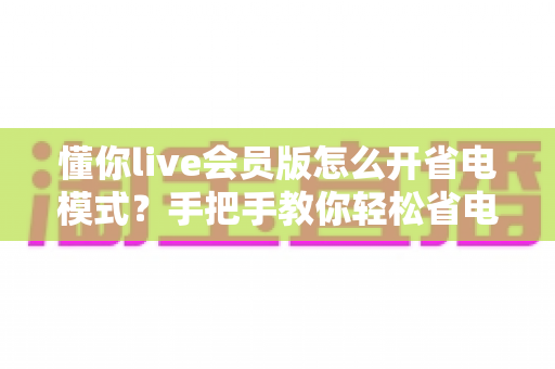懂你live会员版怎么开省电模式?手把手教你轻松省电、畅享直播不断电 懂你live会员版怎么开省电模式?手把手教你轻松省电、畅享直播不断电