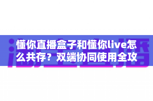 懂你直播盒子和懂你live怎么共存？双端协同使用全攻略与实用技巧分享