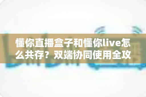 懂你直播盒子和懂你live怎么共存？双端协同使用全攻略与实用技巧分享