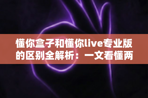 懂你盒子和懂你live专业版的区别全解析：一文看懂两大版本如何选择，观影体验全面升级