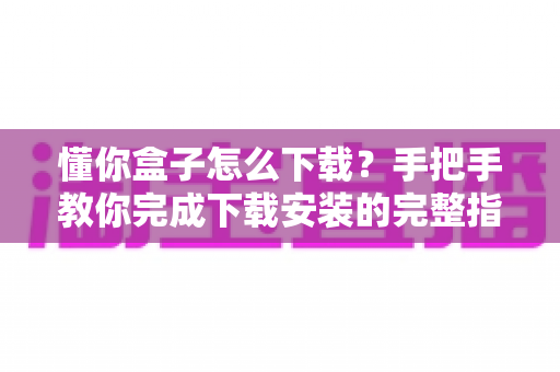 懂你盒子怎么下载?手把手教你完成下载安装的完整指南与实用技巧 懂你盒子怎么下载?手把手教你完成下载安装的完整指南与实用技巧