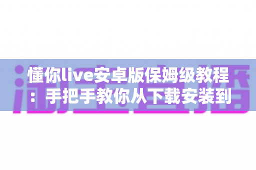懂你live安卓版保姆级教程:手把手教你从下载安装到玩转直播的全流程指南 懂你live安卓版保姆级教程:手把手教你从下载安装到玩转直播的全流程指南