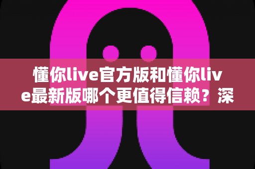 懂你live官方版和懂你live最新版哪个更值得信赖?深度对比分析助你安心选择 懂你live官方版和懂你live最新版哪个更值得信赖?深度对比分析助你安心选择