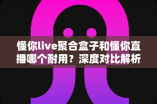 懂你live聚合盒子和懂你直播哪个耐用?深度对比解析,帮你选出更耐用的直播工具 懂你live聚合盒子和懂你直播哪个耐用?深度对比解析,帮你选出更耐用的直播工具