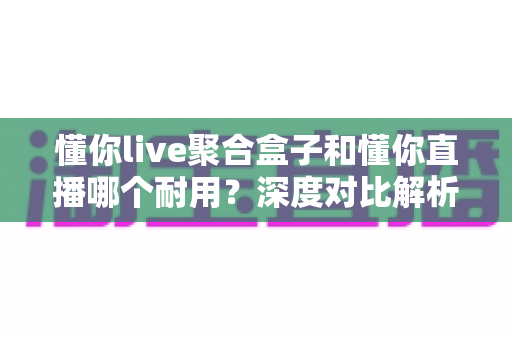 懂你live聚合盒子和懂你直播哪个耐用？深度对比解析，帮你选出更耐用的直播工具