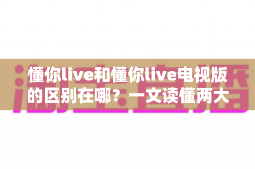 懂你live和懂你live电视版的区别在哪？一文读懂两大版本差异，选对版本观影体验翻倍