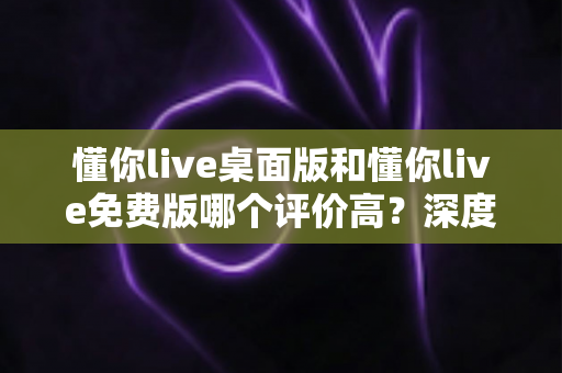 懂你live桌面版和懂你live免费版哪个评价高?深度解析两大版本真实口碑,帮你选对英语学习工具 懂你live桌面版和懂你live免费版哪个评价高?深度解析两大版本真实口碑,帮你选对英语学习工具