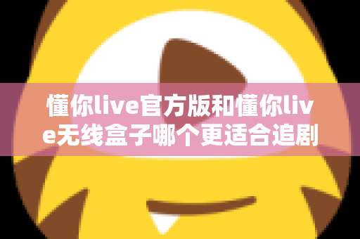 懂你live官方版和懂你live无线盒子哪个更适合追剧？2024最新追剧装备深度对比指南