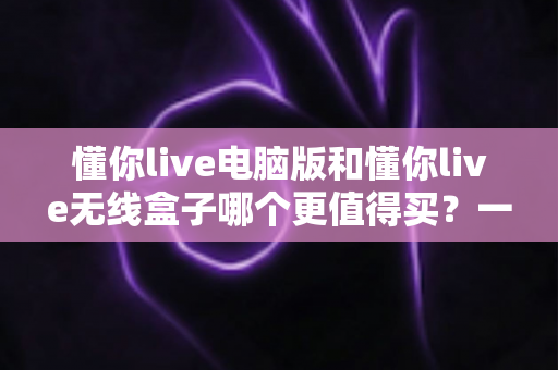 懂你live电脑版和懂你live无线盒子哪个更值得买?一文读懂两种版本的差异,帮你把钱花在刀刃上 懂你live电脑版和懂你live无线盒子哪个更值得买?一文读懂两种版本的差异,帮你把钱花在刀刃上