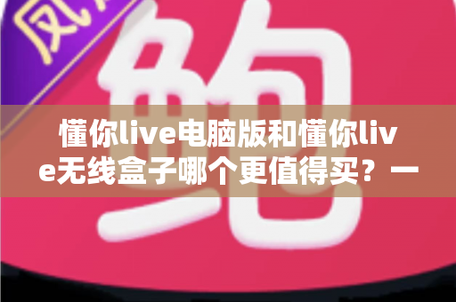 懂你live电脑版和懂你live无线盒子哪个更值得买?一文读懂两种版本的差异,帮你把钱花在刀刃上 懂你live电脑版和懂你live无线盒子哪个更值得买?一文读懂两种版本的差异,帮你把钱花在刀刃上