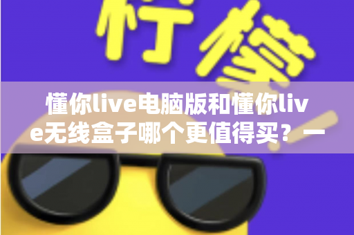 懂你live电脑版和懂你live无线盒子哪个更值得买？一文读懂两种版本的差异，帮你把钱花在刀刃上