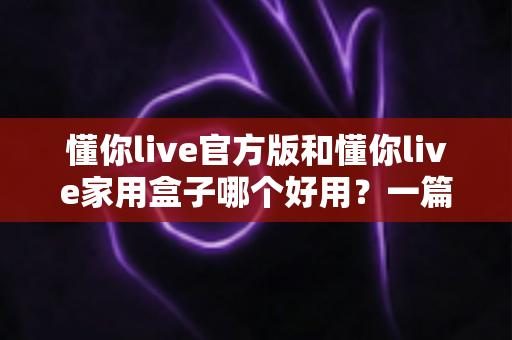 懂你live官方版和懂你live家用盒子哪个好用?一篇文章帮你彻底搞懂怎么选 懂你live官方版和懂你live家用盒子哪个好用?一篇文章帮你彻底搞懂怎么选