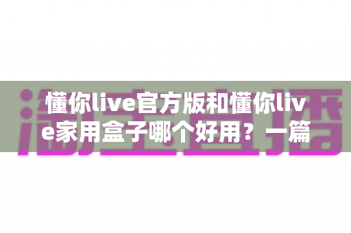 懂你live官方版和懂你live家用盒子哪个好用？一篇文章帮你彻底搞懂怎么选